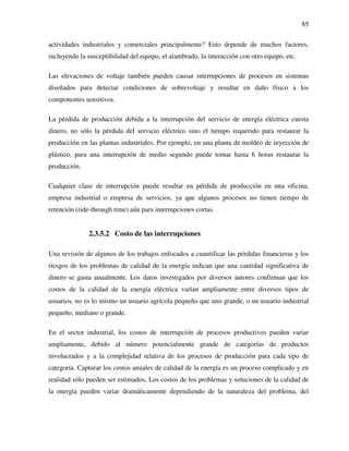85
actividades industriales y comerciales principalmente? Esto depende de muchos factores,
incluyendo la susceptibilidad del equipo, el alambrado, la interacción con otro equipo, etc.
Las elevaciones de voltaje también pueden causar interrupciones de procesos en sistemas
diseñados para detectar condiciones de sobrevoltaje y resultar en daño físico a los
componentes sensitivos.
La pérdida de producción debida a la interrupción del servicio de energía eléctrica cuesta
dinero, no sólo la pérdida del servicio eléctrico sino el tiempo requerido para restaurar la
producción en las plantas industriales. Por ejemplo, en una planta de moldeo de inyección de
plástico, para una interrupción de medio segundo puede tomar hasta 6 horas restaurar la
producción.
Cualquier clase de interrupción puede resultar en pérdida de producción en una oficina,
empresa industrial o empresa de servicios, ya que algunos procesos no tienen tiempo de
retención (ride-through time) aún para interrupciones cortas.
2.3.5.2 Costo de las interrupciones
Una revisión de algunos de los trabajos enfocados a cuantificar las pérdidas financieras y los
riesgos de los problemas de calidad de la energía indican que una cantidad significativa de
dinero se gasta anualmente. Los datos investigados por diversos autores confirman que los
costos de la calidad de la energía eléctrica varían ampliamente entre diversos tipos de
usuarios, no es lo mismo un usuario agrícola pequeño que uno grande, o un usuario industrial
pequeño, mediano o grande.
En el sector industrial, los costos de interrupción de procesos productivos pueden variar
ampliamente, debido al número potencialmente grande de categorías de productos
involucrados y a la complejidad relativa de los procesos de producción para cada tipo de
categoría. Capturar los costos anuales de calidad de la energía es un proceso complicado y en
realidad sólo pueden ser estimados. Los costos de los problemas y soluciones de la calidad de
la energía pueden variar dramáticamente dependiendo de la naturaleza del problema, del
 