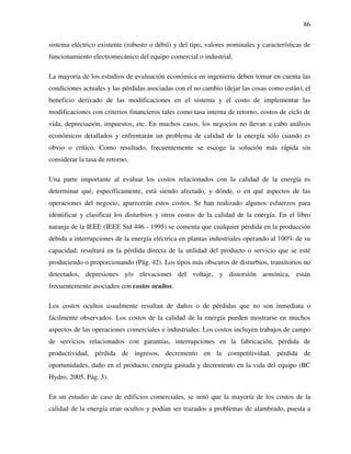 86
sistema eléctrico existente (robusto o débil) y del tipo, valores nominales y características de
funcionamiento electromecánico del equipo comercial o industrial.
La mayoría de los estudios de evaluación económica en ingeniería deben tomar en cuenta las
condiciones actuales y las pérdidas asociadas con el no cambio (dejar las cosas como están), el
beneficio derivado de las modificaciones en el sistema y el costo de implementar las
modificaciones con criterios financieros tales como tasa interna de retorno, costos de ciclo de
vida, depreciación, impuestos, etc. En muchos casos, los negocios no llevan a cabo análisis
económicos detallados y enfrentarán un problema de calidad de la energía sólo cuando es
obvio o crítico. Como resultado, frecuentemente se escoge la solución más rápida sin
considerar la tasa de retorno.
Una parte importante al evaluar los costos relacionados con la calidad de la energía es
determinar qué, específicamente, está siendo afectado, y dónde, o en qué aspectos de las
operaciones del negocio, aparecerán estos costos. Se han realizado algunos esfuerzos para
identificar y clasificar los disturbios y otros costos de la calidad de la energía. En el libro
naranja de la IEEE (IEEE Std 446 - 1995) se comenta que cualquier pérdida en la producción
debida a interrupciones de la energía eléctrica en plantas industriales operando al 100% de su
capacidad, resultará en la pérdida directa de la utilidad del producto o servicio que se esté
produciendo o proporcionando (Pág. 42). Los tipos más obscuros de disturbios, transitorios no
detectados, depresiones y/o elevaciones del voltaje, y distorsión armónica, están
frecuentemente asociados con costos ocultos.
Los costos ocultos usualmente resultan de daños o de pérdidas que no son inmediata o
fácilmente observados. Los costos de la calidad de la energía pueden mostrarse en muchos
aspectos de las operaciones comerciales e industriales. Los costos incluyen trabajos de campo
de servicios relacionados con garantías, interrupciones en la fabricación, pérdida de
productividad, pérdida de ingresos, decremento en la competitividad, pérdida de
oportunidades, daño en el producto, energía gastada y decremento en la vida del equipo (BC
Hydro, 2005, Pág. 3).
En un estudio de caso de edificios comerciales, se notó que la mayoría de los costos de la
calidad de la energía eran ocultos y podían ser trazados a problemas de alambrado, puesta a
 