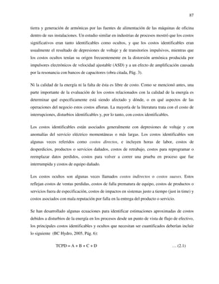 87
tierra y generación de armónicas por las fuentes de alimentación de las máquinas de oficina
dentro de sus instalaciones. Un estudio similar en industrias de procesos mostró que los costos
significativos eran tanto identificables como ocultos, y que los costos identificables eran
usualmente el resultado de depresiones de voltaje y de transitorios impulsivos, mientras que
los costos ocultos tenían su origen frecuentemente en la distorsión armónica producida por
impulsores electrónicos de velocidad ajustable (ASD) y a un efecto de amplificación causada
por la resonancia con bancos de capacitores (obra citada, Pág. 3).
Ni la calidad de la energía ni la falta de ésta es libre de costo. Como se mencionó antes, una
parte importante de la evaluación de los costos relacionados con la calidad de la energía es
determinar qué específicamente está siendo afectado y dónde, o en qué aspectos de las
operaciones del negocio estos costos afloran. La mayoría de la literatura trata con el costo de
interrupciones, disturbios identificables y, por lo tanto, con costos identificables.
Los costos identificables están asociados generalmente con depresiones de voltaje y con
anomalías del servicio eléctrico momentáneas o más largas. Los costos identificables son
algunas veces referidos como costos directos, e incluyen horas de labor, costos de
desperdicios, productos o servicios dañados, costos de retrabajo, costos para reprogramar o
reemplazar datos perdidos, costos para volver a correr una prueba en proceso que fue
interrumpida y costos de equipo dañado.
Los costos ocultos son algunas veces llamados costos indirectos o costos suaves. Estos
reflejan costos de ventas perdidas, costos de falla prematura de equipo, costos de productos o
servicios fuera de especificación, costos de impactos en sistemas justo a tiempo (just in time) y
costos asociados con mala reputación por falla en la entrega del producto o servicio.
Se han desarrollado algunas ecuaciones para identificar estimaciones aproximadas de costos
debidos a disturbios de la energía en los procesos desde un punto de vista de flujo de efectivo,
los principales costos identificables y ocultos que necesitan ser cuantificados deberían incluir
lo siguiente (BC Hydro, 2005, Pág. 6):
TCPD = A + B + C + D … (2.1)
 