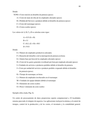 88
Donde:
TCPD = Costo total de un disturbio de potencia (pesos)
A = Costo de mano de obra de los empleados afectados (pesos)
B = Pérdida del Servicio o producto debido al disturbio de potencia (pesos)
C = Costo del rearranque (pesos).
D = Costos ocultos (pesos)
Los valores de A, B, C y D se calculan como sigue:
A = E F (G + H)
B = I J
C = K L (G + H) + M J
D = N O
Donde:
E = Número de empleados productivos afectados
F = Duración del disturbio o de la interrupción de potencia en horas
G = Salario base por hora de los empleados afectados (pesos)
H = Costo de los gastos generales (overhead) por hora por empleado afectado (pesos)
I = Unidades de servicios o productos perdidos debido al disturbio de potencia
J = Costo por unidad del servicio o producto perdido o reparado debido al disturbio
de potencia (pesos)
K = Tiempo de rearranque, en horas
L = Número de empleados involucrados en el rearranque
M = Unidades de equipo dañados debido al rearranque
N = Elementos de costos ocultos
O = Pesos / (elemento de costo oculto)
Ejemplo (obra citada, Pág. 6).
Un centro de procesamiento de datos proporciona soporte computacional a 10 localidades
remotas para todo el cómputo de negocios. Las aplicaciones incluyen la nómina y el control de
tiempos, control de la producción y de los costos, el inventario y la contabilidad general.
 