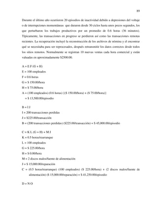 89
Durante el último año ocurrieron 20 episodios de inactividad debido a depresiones del voltaje
o de interrupciones momentáneas que duraron desde 30 ciclos hasta unos pocos segundos, los
que perturbaron los trabajos productivos por un promedio de 0.6 horas (36 minutos).
Típicamente, las transacciones en progreso se perdieron así como las transacciones remotas
recientes. La recuperación incluyó la reconstrucción de los archivos de nómina y el encontrar
qué se necesitaba para ser reprocesados, después retransmitir los datos correctos desde todos
los sitios remotos. Normalmente se registran 10 nuevas ventas cada hora comercial y están
valuadas en aproximadamente $2500.00.
A = E F (G + H)
E = 100 empleados
F = 0.6 horas
G = $ 150.00/hora
H = $ 75.00/hora
A = (100 empleados) (0.6 horas) {($ 150.00/hora) + ($ 75.00/hora)}
= $ 13,500.00/episodio
B = I J
I = 200 transacciones perdidas
J = $225.00/transacción
B = (200 transacciones perdidas) ($225.00/transacción) = $ 45,000.00/episodio
C = K L (G + H) + M J
K = 0.5 horas/rearranque
L = 100 empleados
G = $ 225.00/hora
H = $ 0.00/hora
M = 2 discos malos/fuente de alimentación
J = $ 15,000.00/reparación
C = (0.5 horas/rearranque) (100 empleados) ($ 225.00/hora) + (2 discos malos/fuente de
alimentación) ($ 15,000.00/reparación) = $ 41,250.00/episodio
D = N O
 