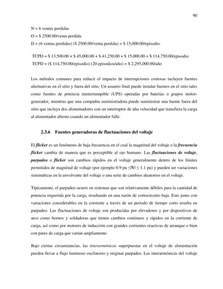 90
N = 6 ventas perdidas
O = $ 2500.00/venta perdida
D = (6 ventas perdidas) ($ 2500.00/venta perdida) = $ 15,000.00/episodio
TCPD = $ 13,500.00 + $ 45,000.00 + $ 41,250.00 + $ 15,000.00 = $ 114,750.00/episodio
TCPD = ($ 114,750.00/episodio) (20 episodios/año) = $ 2,295,000.00/año
Los métodos comunes para reducir el impacto de interrupciones costosas incluyen fuentes
alternativas en el sitio y fuera del sitio. Un usuario final puede instalar fuentes en el sitio tales
como fuentes de potencia ininterrumpible (UPS) operadas por baterías o grupos motor-
generador, mientras que una compañía suministradora puede suministrar una fuente fuera del
sitio que incluya dos alimentadores con un interruptor de alta velocidad que transfiera la carga
al alimentador alterno cuando un alimentador falle.
2.3.6 Fuentes generadoras de fluctuaciones del voltaje
El flicker es un fenómeno de baja frecuencia en el cual la magnitud del voltaje o la frecuencia
flicker cambia de manera que es perceptible al ojo humano. Las fluctuaciones de voltaje,
parpadeo o flicker son cambios rápidos en el voltaje generalmente dentro de los límites
permitidos de magnitud de voltaje (por ejemplo 0.9 pu ≤|V| ≤ 1.1 pu) y pueden ser variaciones
sistemáticas en la envolvente del voltaje o una serie de cambios aleatorios en el voltaje.
Típicamente, el parpadeo ocurre en sistemas que son relativamente débiles para la cantidad de
potencia requerida por la carga, resultando en una razón de cortocircuito baja. Esto junto con
variaciones considerables en la corriente a través de un periodo de tiempo corto resulta en
parpadeo. Las fluctuaciones de voltaje son producidas por elevadores y por dispositivos de
arco como hornos y soldadoras que tienen cambios continuos y rápidos en la corriente de
carga, así como por motores de inducción con grandes corrientes reactivas de arranque o bien
con pares de carga que varían ampliamente.
Bajo ciertas circunstancias, las interarmónicas superpuestas en el voltaje de alimentación
pueden llevar a flujo luminoso oscilatorio y originar parpadeo. Las interarmónicas del voltaje
 