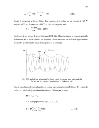 92
n
max min
n
100 100V
V
V
V V
f
V
∆
=
−
= i i … (2.2)
Donde fV representa al factor flicker. Por ejemplo, si el voltaje en un circuito de 120 V
aumenta a 130 V y después cae a 115 V, el valor del parpadeo será:
130 115
100 12.5%
120
Vf
−
= • =
En el caso de los hornos de arco, Sankaran (2002, Pág. 42) comenta que la corriente extraída
de la fuente por el horno tiende a ser altamente cíclica conforme los arcos son repetidamente
encendidos y estabilizados en diferentes partes de la horneada.
Fig. 2.10 Voltaje de alimentación típico en un horno de arco indicando la
fluctuación del voltaje a una frecuencia flicker de 3 Hz
En este caso, la envolvente del cambio en voltaje representa el contenido flicker del voltaje (la
razón a la cual el voltaje cambia es la frecuencia flicker), por lo tanto:
max minV V V∆ = −
n max minVoltaje promedio ( ) / 2V V V= = +
max min
max min
2 100V
V V
f
V V
−
= • •
+
… (2.3)
 