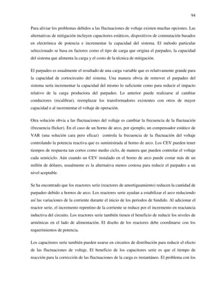 94
Para aliviar los problemas debidos a las fluctuaciones de voltaje existen muchas opciones. Las
alternativas de mitigación incluyen capacitores estáticos, dispositivos de conmutación basados
en electrónica de potencia e incrementar la capacidad del sistema. El método particular
seleccionado se basa en factores como el tipo de carga que origina el parpadeo, la capacidad
del sistema que alimenta la carga y el costo de la técnica de mitigación.
El parpadeo es usualmente el resultado de una carga variable que es relativamente grande para
la capacidad de cortocircuito del sistema. Una manera obvia de remover el parpadeo del
sistema sería incrementar la capacidad del mismo lo suficiente como para reducir el impacto
relativo de la carga productora del parpadeo. Lo anterior puede realizarse al cambiar
conductores (recalibrar), reemplazar los transformadores existentes con otros de mayor
capacidad o al incrementar el voltaje de operación.
Otra solución obvia a las fluctuaciones del voltaje es cambiar la frecuencia de la fluctuación
(frecuencia flicker). En el caso de un horno de arco, por ejemplo, un compensador estático de
VAR (una solución cara pero eficaz) controla la frecuencia de la fluctuación del voltaje
controlando la potencia reactiva que es suministrada al horno de arco. Los CEV pueden tener
tiempos de respuesta tan cortos como medio ciclo, de manera que pueden controlar el voltaje
cada semiciclo. Aún cuando un CEV instalado en el horno de arco puede costar más de un
millón de dólares, usualmente es la alternativa menos costosa para reducir el parpadeo a un
nivel aceptable.
Se ha encontrado que los reactores serie (reactores de amortiguamiento) reducen la cantidad de
parpadeo debido a hornos de arco. Los reactores serie ayudan a estabilizar el arco reduciendo
así las variaciones de la corriente durante el inicio de los periodos de fundido. Al adicionar el
reactor serie, el incremento repentino de la corriente se reduce por el incremento en reactancia
inductiva del circuito. Los reactores serie también tienen el beneficio de reducir los niveles de
armónicas en el lado de alimentación. El diseño de los reactores debe coordinarse con los
requerimientos de potencia.
Los capacitores serie también pueden usarse en circuitos de distribución para reducir el efecto
de las fluctuaciones de voltaje. El beneficio de los capacitores serie es que el tiempo de
reacción para la corrección de las fluctuaciones de la carga es instantáneo. El problema con los
 