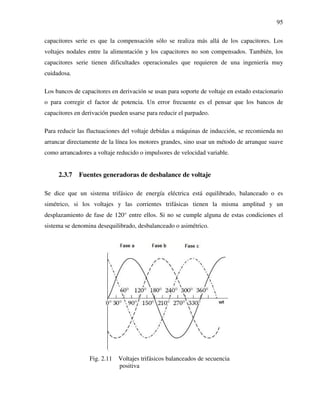 95
capacitores serie es que la compensación sólo se realiza más allá de los capacitores. Los
voltajes nodales entre la alimentación y los capacitores no son compensados. También, los
capacitores serie tienen dificultades operacionales que requieren de una ingeniería muy
cuidadosa.
Los bancos de capacitores en derivación se usan para soporte de voltaje en estado estacionario
o para corregir el factor de potencia. Un error frecuente es el pensar que los bancos de
capacitores en derivación pueden usarse para reducir el parpadeo.
Para reducir las fluctuaciones del voltaje debidas a máquinas de inducción, se recomienda no
arrancar directamente de la línea los motores grandes, sino usar un método de arranque suave
como arrancadores a voltaje reducido o impulsores de velocidad variable.
2.3.7 Fuentes generadoras de desbalance de voltaje
Se dice que un sistema trifásico de energía eléctrica está equilibrado, balanceado o es
simétrico, si los voltajes y las corrientes trifásicas tienen la misma amplitud y un
desplazamiento de fase de 120° entre ellos. Si no se cumple alguna de estas condiciones el
sistema se denomina desequilibrado, desbalanceado o asimétrico.
Fig. 2.11 Voltajes trifásicos balanceados de secuencia
positiva
 