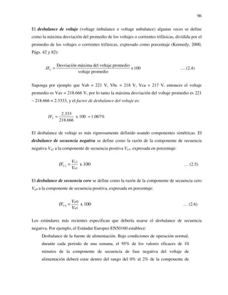 96
El desbalance de voltaje (voltage imbalance o voltage unbalance) algunas veces se define
como la máxima desviación del promedio de los voltajes o corrientes trifásicas, dividida por el
promedio de los voltajes o corrientes trifásicas, expresado como porcentaje (Kennedy, 2000,
Págs. 42 y 82):
Desviación máxima del voltaje promedio
x100
voltaje promedio
VIF = … (2.4)
Suponga por ejemplo que Vab = 221 V, Vbc = 218 V, Vca = 217 V, entonces el voltaje
promedio es Vav = 218.666 V, por lo tanto la máxima desviación del voltaje promedio es 221
– 218.666 = 2.3333, y el factor de desbalance del voltaje es:
2.333
x 100 1.067%
218.666
VIF = =
El desbalance de voltaje es más rigurosamente definido usando componentes simétricas. El
desbalance de secuencia negativa se define como la razón de la componente de secuencia
negativa Va2 a la componente de secuencia positiva Va1, expresada en porcentaje:
2
2
1
x 100V
a
a
V
IF
V
= … (2.5)
El desbalance de secuencia cero se define como la razón de la componente de secuencia cero
Va0 a la componente de secuencia positiva, expresada en porcentaje:
0
0
1
x 100V
a
a
V
IF
V
= … (2.6)
Los estándares más recientes especifican que debería usarse el desbalance de secuencia
negativa. Por ejemplo, el Estándar Europeo EN50160 establece:
Desbalance de la fuente de alimentación. Bajo condiciones de operación normal,
durante cada periodo de una semana, el 95% de los valores eficaces de 10
minutos de la componente de secuencia de fase negativa del voltaje de
alimentación deberá estar dentro del rango del 0% al 2% de la componente de
 