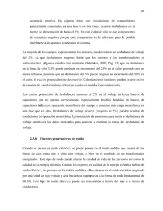 97
secuencia positiva. En algunas áreas con instalaciones de consumidores
parcialmente conectadas en una fase o en dos fases, ocurren desbalances en la
fuente de alimentación de hasta el 3%. En este estándar sólo se dan componentes
de secuencia negativa porque esta componente es la relevante para la posible
interferencia de aparatos conectados al sistema.
La mayoría de los equipos, especialmente los motores, pueden tolerar un desbalance de voltaje
del 2%, ya que desbalances mayores harán que los motores y los transformadores se
sobrecalienten. Algunos estudios han mostrado (Whitaker, 2007, Pág. 27) que un desbalance
en la línea de sólo 3.5% puede producir un incremento del 25% en el calor generado por un
motor trifásico, mientras que un desbalance del 5% puede originar un incremento del 50% en
el calor, el cual es potencialmente destructivo. Calentamientos similares pueden ocurrir en los
devanados de transformadores trifásicos usados en instalaciones industriales.
Las causas potenciales de desbalances menores al 2% en el voltaje incluyen bancos de
capacitores que no operan correctamente, especialmente fusibles fundidos en bancos de
capacitores trifásicos, operación monofásica del equipo y conectar más carga monofásica en
una fase que en otra. Desbalances de voltaje severos (mayores al 5%) pueden resultar de
condiciones de operación monofásica. La instalación de monitores para medir el desbalance de
voltaje suministra los datos necesarios para analizar y eliminar la causa del desbalance de
voltaje.
2.3.8 Fuentes generadoras de ruido
Cuando se piensa en ruido eléctrico, se puede pensar en el ruido audible que emana de las
líneas de alto, extra alto y ultra alto voltaje, o bien en el zumbido de un transformador
energizado. Este tipo de ruido puede afectar la calidad de vida de las personas así como la
calidad de la energía eléctrica. Cuando los expertos en calidad de la energía eléctrica hablan de
ruido eléctrico, no piensan en los ruidos audibles, ellos piensan en el ruido eléctrico originado
por una señal de bajo voltaje y alta frecuencia superpuesta a la forma de onda fundamental de
60 Hz. Este tipo de ruido eléctrico puede ser transmitido a través del aire o a través de
conductores.
 