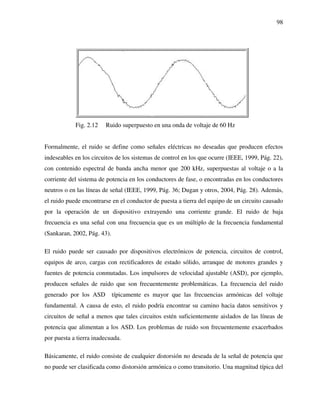 98
Fig. 2.12 Ruido superpuesto en una onda de voltaje de 60 Hz
Formalmente, el ruido se define como señales eléctricas no deseadas que producen efectos
indeseables en los circuitos de los sistemas de control en los que ocurre (IEEE, 1999, Pág. 22),
con contenido espectral de banda ancha menor que 200 kHz, superpuestas al voltaje o a la
corriente del sistema de potencia en los conductores de fase, o encontradas en los conductores
neutros o en las líneas de señal (IEEE, 1999, Pág. 36; Dugan y otros, 2004, Pág. 28). Además,
el ruido puede encontrarse en el conductor de puesta a tierra del equipo de un circuito causado
por la operación de un dispositivo extrayendo una corriente grande. El ruido de baja
frecuencia es una señal con una frecuencia que es un múltiplo de la frecuencia fundamental
(Sankaran, 2002, Pág. 43).
El ruido puede ser causado por dispositivos electrónicos de potencia, circuitos de control,
equipos de arco, cargas con rectificadores de estado sólido, arranque de motores grandes y
fuentes de potencia conmutadas. Los impulsores de velocidad ajustable (ASD), por ejemplo,
producen señales de ruido que son frecuentemente problemáticas. La frecuencia del ruido
generado por los ASD típicamente es mayor que las frecuencias armónicas del voltaje
fundamental. A causa de esto, el ruido podría encontrar su camino hacia datos sensitivos y
circuitos de señal a menos que tales circuitos estén suficientemente aislados de las líneas de
potencia que alimentan a los ASD. Los problemas de ruido son frecuentemente exacerbados
por puesta a tierra inadecuada.
Básicamente, el ruido consiste de cualquier distorsión no deseada de la señal de potencia que
no puede ser clasificada como distorsión armónica o como transitorio. Una magnitud típica del
 