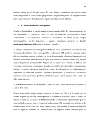 99
ruido es menor que el 1% del voltaje. El ruido afecta a dispositivos electrónicos como
microcomputadoras o controladores programables. El problema puede ser mitigado usando
filtros, transformadores de aislamiento y algunos acondicionadores de línea.
2.3.9 Interferencia electromagnética
En el área de calidad de la energía eléctrica, las propiedades útiles del electromagnetismo no
son consideradas, el interés se centra en cómo el fenómeno electromagnético afecta
adversamente a los dispositivos eléctricos y electrónicos. El efecto de los campos
electromagnéticos en los dispositivos y equipos electrónicos sensitivos es llamado
interferencia electromagnética y es un tema muy complejo.
El término Interferencia Electromagnética (EMI) se asocia comúnmente con ruido de alta
frecuencia, el cual tiene varias causas posibles. La fuente de EMI puede ser cualquier equipo
eléctrico común tal como un ventilador, un horno de microondas o lámparas fluorescentes con
balastros electrónicos. Otras fuentes incluyen transformadores, tableros eléctricos y algunas
fuentes de potencia ininterrumpible. Algunas de las fuentes más comunes de EMI de alta
frecuencia son torres de comunicación de radio, televisión o de microondas; comunicaciones
marinas y terrestres, descargas atmosféricas, equipo de calentamiento por radiofrecuencia,
impulsores de velocidad ajustable, alumbrado fluorescente y atenuadores electrónicos
(dimmers). Estos dispositivos producen interferencia que va desde algunos kHz a cientos de
MHz o aún mayores.
El ruido EMI se transmite de tres maneras: a través del aire, a través de una línea de potencia o
a través de la tierra.
Debido a las grandes distancias con respecto a las fuentes de EMI y al hecho de que los
campos magnético y eléctrico disminuyen con el cuadrado de la distancia desde la fuente, los
efectos de varias de las fuentes de EMI mencionadas son raramente experimentados por los
usuarios finales, pero en lugares cercanos a las fuentes de EMI las condiciones podrían ser lo
suficientemente serias como para tomar precauciones y tener cuidado. Ésta es la razón por la
cual las Agencias Federales de Comunicaciones han impuesto límites máximos para las
 