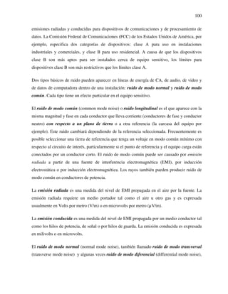 100
emisiones radiadas y conducidas para dispositivos de comunicaciones y de procesamiento de
datos. La Comisión Federal de Comunicaciones (FCC) de los Estados Unidos de América, por
ejemplo, especifica dos categorías de dispositivos: clase A para uso en instalaciones
industriales y comerciales, y clase B para uso residencial. A causa de que los dispositivos
clase B son más aptos para ser instalados cerca de equipo sensitivo, los límites para
dispositivos clase B son más restrictivos que los límites clase A.
Dos tipos básicos de ruido pueden aparecer en líneas de energía de CA, de audio, de video y
de datos de computadora dentro de una instalación: ruido de modo normal y ruido de modo
común. Cada tipo tiene un efecto particular en el equipo sensitivo.
El ruido de modo común (common mode noise) o ruido longitudinal es el que aparece con la
misma magnitud y fase en cada conductor que lleva corriente (conductores de fase y conductor
neutro) con respecto a un plano de tierra o a otra referencia (la carcasa del equipo por
ejemplo). Este ruido cambiará dependiendo de la referencia seleccionada. Frecuentemente es
posible seleccionar una tierra de referencia que tenga un voltaje en modo común mínimo con
respecto al circuito de interés, particularmente si el punto de referencia y el equipo carga están
conectados por un conductor corto. El ruido de modo común puede ser causado por emisión
radiada a partir de una fuente de interferencia electromagnética (EMI), por inducción
electrostática o por inducción electromagnética. Los rayos también pueden producir ruido de
modo común en conductores de potencia.
La emisión radiada es una medida del nivel de EMI propagada en el aire por la fuente. La
emisión radiada requiere un medio portador tal como el aire u otro gas y es expresada
usualmente en Volts por metro (V/m) o en microvolts por metro (µV/m).
La emisión conducida es una medida del nivel de EMI propagada por un medio conductor tal
como los hilos de potencia, de señal o por hilos de guarda. La emisión conducida es expresada
en milivolts o en microvolts.
El ruido de modo normal (normal mode noise), también llamado ruido de modo transversal
(transverse mode noise) y algunas veces ruido de modo diferencial (differential mode noise),
 