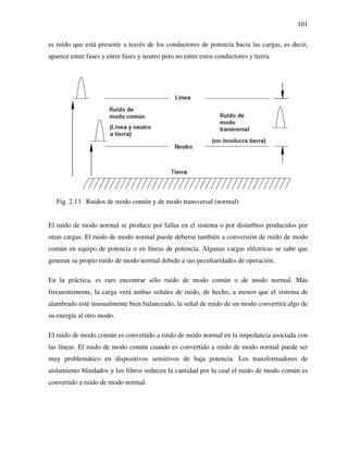 101
es ruido que está presente a través de los conductores de potencia hacia las cargas, es decir,
aparece entre fases y entre fases y neutro pero no entre estos conductores y tierra.
Fig. 2.13 Ruidos de modo común y de modo transversal (normal)
El ruido de modo normal se produce por fallas en el sistema o por disturbios producidos por
otras cargas. El ruido de modo normal puede deberse también a conversión de ruido de modo
común en equipo de potencia o en líneas de potencia. Algunas cargas eléctricas se sabe que
generan su propio ruido de modo normal debido a sus peculiaridades de operación.
En la práctica, es raro encontrar sólo ruido de modo común o de modo normal. Más
frecuentemente, la carga verá ambas señales de ruido, de hecho, a menos que el sistema de
alambrado esté inusualmente bien balanceado, la señal de ruido de un modo convertirá algo de
su energía al otro modo.
El ruido de modo común es convertido a ruido de modo normal en la impedancia asociada con
las líneas. El ruido de modo común cuando es convertido a ruido de modo normal puede ser
muy problemático en dispositivos sensitivos de baja potencia. Los transformadores de
aislamiento blindados y los filtros reducen la cantidad por la cual el ruido de modo común es
convertido a ruido de modo normal.
 