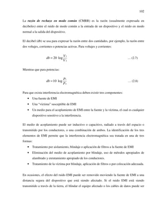 102
La razón de rechazo en modo común (CMRR) es la razón (usualmente expresada en
decibeles) entre el ruido de modo común a la entrada de un dispositivo y el ruido en modo
normal a la salida del dispositivo.
El decibel (db) se usa para expresar la razón entre dos cantidades, por ejemplo, la razón entre
dos voltajes, corrientes o potencias activas. Para voltajes y corrientes:
1
2
20 log
V
db
V
= … (2.7)
Mientras que para potencias:
1
2
10 log
P
db
P
= … (2.8)
Para que exista interferencia electromagnética deben existir tres componentes:
• Una fuente de EMI
• Una “víctima” susceptible de EMI
• Un medio para el acoplamiento de EMI entre la fuente y la víctima, el cual es cualquier
dispositivo sensitivo a la interferencia.
El medio de acoplamiento puede ser inductivo o capacitivo, radiado a través del espacio o
transmitido por los conductores, o una combinación de ambos. La identificación de los tres
elementos de EMI permite que la interferencia electromagnética sea tratada en una de tres
formas:
• Tratamiento por aislamiento, blindaje o aplicación de filtros a la fuente de EMI
• Eliminación del medio de acoplamiento por blindaje, uso de métodos apropiados de
alambrado y enrutamiento apropiado de los conductores.
• Tratamiento de la víctima por blindaje, aplicación de filtros o por colocación adecuada.
En ocasiones, el efecto del ruido EMI puede ser removido moviendo la fuente de EMI a una
distancia segura del dispositivo que está siendo afectado. Si el ruido EMI está siendo
transmitido a través de la tierra, el blindar el equipo afectado o los cables de datos puede ser
 