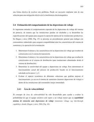 103
una forma efectiva de resolver este problema. Puede ser necesario implantar más de una
solución para una mitigación efectiva de la interferencia electromagnética.
2.4 Estimación del comportamiento de las depresiones de voltaje
Es importante entender el comportamiento esperado de las depresiones de voltaje del sistema
de potencia, de manera que las instalaciones puedan ser diseñadas y se desarrollen las
especificaciones del equipo para asegurar la operación óptima de las instalaciones productivas.
En Dugan y otros (2004, Pág. 47) se presenta un procedimiento general para trabajar con
consumidores industriales para asegurar compatibilidad entre las características del sistema de
suministro y la operación de la instalación:
1. Determinar el número y las características de las depresiones de voltaje que resulten de
cortocircuitos en el sistema de transmisión.
2. Determinar el número y las características de las depresiones de voltaje que resultan de
cortocircuitos en el sistema de distribución (para instalaciones alimentadas desde el
sistema de distribución).
3. Determinar la sensitividad del equipo a depresiones de voltaje. Esto determinará el
funcionamiento actual del proceso de producción basado en el funcionamiento
calculado en los pasos 1 y 2.
4. Evaluar el aspecto económico de diferentes soluciones que podrían mejorar el
funcionamiento, ya sea en el sistema de suministro (menores depresiones de voltaje) o
dentro de las instalaciones del consumidor (mejor inmunidad).
2.4.1 Área de vulnerabilidad
El concepto de área de vulnerabilidad ha sido desarrollado para ayudar a evaluar la
probabilidad de que el equipo sensitivo esté sujeto a un voltaje menor que su capabilidad
mínima de retención ante depresiones de voltaje (minimum voltage sag ride-through
capability), donde (Dugan y otros, 2004, Pág. 48):
 