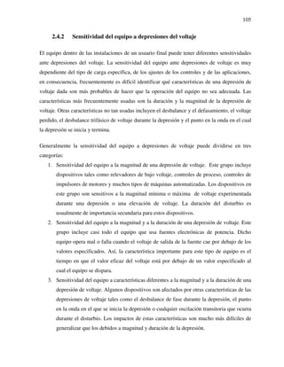 105
2.4.2 Sensitividad del equipo a depresiones del voltaje
El equipo dentro de las instalaciones de un usuario final puede tener diferentes sensitividades
ante depresiones del voltaje. La sensitividad del equipo ante depresiones de voltaje es muy
dependiente del tipo de carga específica, de los ajustes de los controles y de las aplicaciones,
en consecuencia, frecuentemente es difícil identificar qué características de una depresión de
voltaje dada son más probables de hacer que la operación del equipo no sea adecuada. Las
características más frecuentemente usadas son la duración y la magnitud de la depresión de
voltaje. Otras características no tan usadas incluyen el desbalance y el defasamiento, el voltaje
perdido, el desbalance trifásico de voltaje durante la depresión y el punto en la onda en el cual
la depresión se inicia y termina.
Generalmente la sensitividad del equipo a depresiones de voltaje puede dividirse en tres
categorías:
1. Sensitividad del equipo a la magnitud de una depresión de voltaje. Este grupo incluye
dispositivos tales como relevadores de bajo voltaje, controles de proceso, controles de
impulsores de motores y muchos tipos de máquinas automatizadas. Los dispositivos en
este grupo son sensitivos a la magnitud mínima o máxima de voltaje experimentada
durante una depresión o una elevación de voltaje. La duración del disturbio es
usualmente de importancia secundaria para estos dispositivos.
2. Sensitividad del equipo a la magnitud y a la duración de una depresión de voltaje. Este
grupo incluye casi todo el equipo que usa fuentes electrónicas de potencia. Dicho
equipo opera mal o falla cuando el voltaje de salida de la fuente cae por debajo de los
valores especificados. Así, la característica importante para este tipo de equipo es el
tiempo en que el valor eficaz del voltaje está por debajo de un valor especificado al
cual el equipo se dispara.
3. Sensitividad del equipo a características diferentes a la magnitud y a la duración de una
depresión de voltaje. Algunos dispositivos son afectados por otras características de las
depresiones de voltaje tales como el desbalance de fase durante la depresión, el punto
en la onda en el que se inicia la depresión o cualquier oscilación transitoria que ocurra
durante el disturbio. Los impactos de estas características son mucho más difíciles de
generalizar que los debidos a magnitud y duración de la depresión.
 