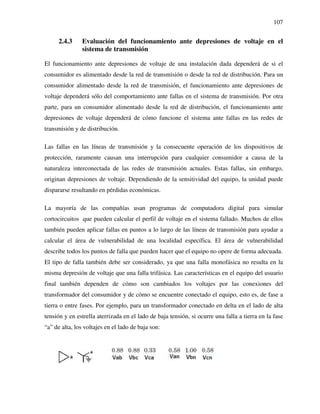 107
2.4.3 Evaluación del funcionamiento ante depresiones de voltaje en el
sistema de transmisión
El funcionamiento ante depresiones de voltaje de una instalación dada dependerá de si el
consumidor es alimentado desde la red de transmisión o desde la red de distribución. Para un
consumidor alimentado desde la red de transmisión, el funcionamiento ante depresiones de
voltaje dependerá sólo del comportamiento ante fallas en el sistema de transmisión. Por otra
parte, para un consumidor alimentado desde la red de distribución, el funcionamiento ante
depresiones de voltaje dependerá de cómo funcione el sistema ante fallas en las redes de
transmisión y de distribución.
Las fallas en las líneas de transmisión y la consecuente operación de los dispositivos de
protección, raramente causan una interrupción para cualquier consumidor a causa de la
naturaleza interconectada de las redes de transmisión actuales. Estas fallas, sin embargo,
originan depresiones de voltaje. Dependiendo de la sensitividad del equipo, la unidad puede
dispararse resultando en pérdidas económicas.
La mayoría de las compañías usan programas de computadora digital para simular
cortocircuitos que pueden calcular el perfil de voltaje en el sistema fallado. Muchos de ellos
también pueden aplicar fallas en puntos a lo largo de las líneas de transmisión para ayudar a
calcular el área de vulnerabilidad de una localidad específica. El área de vulnerabilidad
describe todos los puntos de falla que pueden hacer que el equipo no opere de forma adecuada.
El tipo de falla también debe ser considerado, ya que una falla monofásica no resulta en la
misma depresión de voltaje que una falla trifásica. Las características en el equipo del usuario
final también dependen de cómo son cambiados los voltajes por las conexiones del
transformador del consumidor y de cómo se encuentre conectado el equipo, esto es, de fase a
tierra o entre fases. Por ejemplo, para un transformador conectado en delta en el lado de alta
tensión y en estrella aterrizada en el lado de baja tensión, si ocurre una falla a tierra en la fase
“a” de alta, los voltajes en el lado de baja son:
 