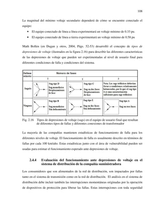 108
La magnitud del mínimo voltaje secundario dependerá de cómo se encuentre conectado el
equipo:
• El equipo conectado de línea a línea experimentará un voltaje mínimo de 0.33 pu.
• El equipo conectado de línea a tierra experimentará un voltaje mínimo de 0.58 pu
Math Bollen (en Dugan y otros, 2004, Págs. 52-53) desarrolló el concepto de tipos de
depresiones de voltaje (ilustrados en la figura 2.16) para describir las diferentes características
de las depresiones de voltaje que pueden ser experimentadas al nivel de usuario final para
diferentes condiciones de falla y condiciones del sistema.
Fig. 2.16 Tipos de depresiones de voltaje (sags) en el equipo de usuario final que resultan
de diferentes tipos de fallas y diferentes conexiones de transformador
La mayoría de las compañías mantienen estadísticas de funcionamiento de falla para los
diferentes niveles de voltaje. El funcionamiento de falla es usualmente descrito en términos de
fallas por cada 100 km/año. Estas estadísticas junto con el área de vulnerabilidad pueden ser
usadas para estimar el funcionamiento esperado ante depresiones de voltaje.
2.4.4 Evaluación del funcionamiento ante depresiones de voltaje en el
sistema de distribución de la compañía suministradora
Los consumidores que son alimentados de la red de distribución, son impactados por fallas
tanto en el sistema de transmisión como en la red de distribución. El análisis en el sistema de
distribución debe incluir también las interrupciones momentáneas originadas por la operación
de dispositivos de protección para liberar las fallas. Estas interrupciones con toda seguridad
 