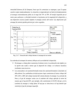 110
intensidad luminosa de las lámparas, hacer que los contactores se repongan y que el equipo
sensitivo opere inadecuadamente. La situación es empeorada por un factor de desplazamiento
al arranque extremadamente pobre en el rango del 15% al 30%. El tiempo requerido por el
motor para acelerarse a velocidad nominal se incrementa con la magnitud de la depresión, y
una depresión excesiva puede impedir el arranque exitoso del motor. Las depresiones por
arranque de motores pueden persistir por varios segundos.
Fig. 2.17 Variación del voltaje durante el arranque de un motor
Los métodos de arranque de motores influyen en la severidad de la depresión:
• El arranque a voltaje pleno suministra el mínimo costo y la aceleración más rápida y es
la opción más usada a menos que la depresión de voltaje o el esfuerzo mecánico
resultantes sean excesivos.
• Los arrancadores con autotransformador tienen dos autotransformadores conectados en
delta abierta. Los cambiadores de derivaciones (taps) suministran al motor voltajes del
50%, 65% u 80% del voltaje nominal del sistema durante el arranque. La corriente de
línea y el par de arranque varían con el cuadrado del voltaje aplicado al motor de
manera que el tap del 65%, por ejemplo, sólo suministrará el 42.25% del par y de la
corriente de arranque a voltaje pleno. El tap que se selecciona es el tap mínimo que
suministre el par de arranque requerido.
 