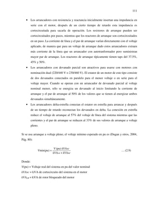 111
• Los arrancadores con resistencia y reactancia inicialmente insertan una impedancia en
serie con el motor, después de un cierto tiempo de retardo esta impedancia es
cortocircuitada para sacarla de operación. Los resistores de arranque pueden ser
cortocircuitados por pasos, mientras que los reactores de arranque son cortocircuitados
en un paso. La corriente de línea y el par de arranque varían directamente con el voltaje
aplicado, de manera que para un voltaje de arranque dado estos arrancadores extraen
más corriente de la línea que un arrancador con autotranformador pero suministran
mayor par de arranque. Los reactores de arranque típicamente tienen taps del 37.5%,
45% y 50%.
• Los arrancadores con devanado parcial son atractivos para usarse con motores con
nominación dual (220/440 V o 230/460 V). El estator de un motor de este tipo consiste
de dos devanados conectados en paralelo para el menor voltaje o en serie para el
voltaje mayor. Cuando se operan con un arrancador de devanado parcial al voltaje
nominal menor, sólo se energiza un devanado al inicio limitando la corriente de
arranque y el par de arranque al 50% de los valores que se tienen al energizar ambos
devanados simultáneamente.
• Los arrancadores delta-estrella conectan el estator en estrella para arrancar y después
de un tiempo de retardo reconectan los devanados en delta. La conexión en estrella
reduce el voltaje de arranque al 57% del voltaje de línea del sistema mientras que las
corrientes y el par de arranque se reducen al 33% de sus valores de arranque a voltaje
pleno.
Si se usa arranque a voltaje pleno, el voltaje mínimo esperado en pu es (Dugan y otros, 2004,
Pág. 80):
(pu)
min(pu)
LR
V kVAsc
V
kVA kVAsc
=
+
… (2.9)
Donde:
V(pu) = Voltaje real del sistema en pu del valor nominal
kVAsc = kVA de cortocircuito del sistema en el motor
kVALR = kVA de rotor bloqueado del motor
 