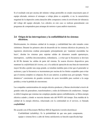 112
Si el resultado está por encima del mínimo voltaje permisible en estado estacionario para el
equipo afectado, entonces el arranque a voltaje pleno es aceptable, si no, la característica
magnitud de la depresión contra duración debe compararse contra la envolvente de tolerancia
del voltaje del equipo afectado. Los cálculos en este caso se realizan generalmente con
programas de computadora para arranque de motores o para análisis transitorio.
2.6 Origen de las interrupciones y la confiabilidad de los sistemas
eléctricos.
Históricamente, los términos calidad de la energía y confiabilidad han sido tomados como
sinónimos. Durante los primeros años de desarrollo de los sistemas eléctricos de potencia, los
ingenieros electricistas estaban preocupados principalmente por ‘mantener encendidas las
luces’, diseñar los sistemas para soportar salidas de elementos usando apartarrayos,
interruptores, cuchillas desconectadoras, redundancia, y evitar que la frecuencia se desviara
de 60 Hz durante las salidas de parte del sistema. Se usaron diversos dispositivos para
mantener la confiabilidad del sistema, así, si la salida de operación de una línea de transmisión
mayor llevaba a perder una carga grande, se tomaban medidas para evitar que el generador se
acelerara y que la frecuencia se incrementara por encima de los límites aceptables para evitar
que el sistema completo se colapsara. En el caso anterior, se podían usar, por ejemplo, “frenos
dinámicos” consistentes de grandes resistores de acero inoxidable para sustituir a la carga
perdida y evitar la pérdida de sincronismo.
Las compañías suministradoras de energía eléctrica producen y liberan electricidad a través de
grandes redes de generadores, transformadores y miles de kilómetros de conductores. Aunque
es difícil imaginar que sistemas tan complejos puedan operar confiablemente, se libera energía
eléctrica cuándo y donde se necesita durante más del 99.95% del tiempo. Esta medida de la
calidad de la energía eléctrica, relacionada con la continuidad en el servicio, es llamada
confiabilidad.
De acuerdo con el Diccionario McGraw-Hill de Ingeniería (versión electrónica):
Confiabilidad (reliability). Es la probabilidad de que una parte componente,
equipo o sistema lleve a cabo de forma satisfactoria su función especificada bajo
 