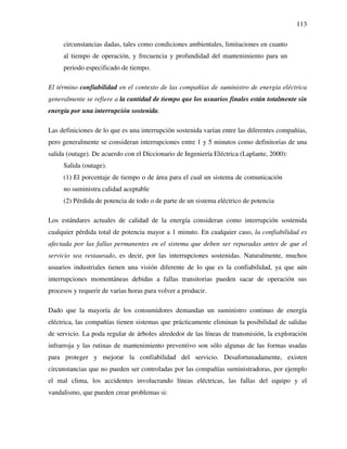 113
circunstancias dadas, tales como condiciones ambientales, limitaciones en cuanto
al tiempo de operación, y frecuencia y profundidad del mantenimiento para un
periodo especificado de tiempo.
El término confiabilidad en el contexto de las compañías de suministro de energía eléctrica
generalmente se refiere a la cantidad de tiempo que los usuarios finales están totalmente sin
energía por una interrupción sostenida.
Las definiciones de lo que es una interrupción sostenida varían entre las diferentes compañías,
pero generalmente se consideran interrupciones entre 1 y 5 minutos como definitorias de una
salida (outage). De acuerdo con el Diccionario de Ingeniería Eléctrica (Laplante, 2000):
Salida (outage).
(1) El porcentaje de tiempo o de área para el cual un sistema de comunicación
no suministra calidad aceptable
(2) Pérdida de potencia de todo o de parte de un sistema eléctrico de potencia
Los estándares actuales de calidad de la energía consideran como interrupción sostenida
cualquier pérdida total de potencia mayor a 1 minuto. En cualquier caso, la confiabilidad es
afectada por las fallas permanentes en el sistema que deben ser reparadas antes de que el
servicio sea restaurado, es decir, por las interrupciones sostenidas. Naturalmente, muchos
usuarios industriales tienen una visión diferente de lo que es la confiabilidad, ya que aún
interrupciones momentáneas debidas a fallas transitorias pueden sacar de operación sus
procesos y requerir de varias horas para volver a producir.
Dado que la mayoría de los consumidores demandan un suministro continuo de energía
eléctrica, las compañías tienen sistemas que prácticamente eliminan la posibilidad de salidas
de servicio. La poda regular de árboles alrededor de las líneas de transmisión, la exploración
infrarroja y las rutinas de mantenimiento preventivo son sólo algunas de las formas usadas
para proteger y mejorar la confiabilidad del servicio. Desafortunadamente, existen
circunstancias que no pueden ser controladas por las compañías suministradoras, por ejemplo
el mal clima, los accidentes involucrando líneas eléctricas, las fallas del equipo y el
vandalismo, que pueden crear problemas si:
 