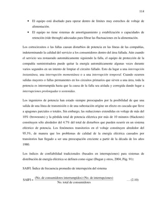 114
• El equipo está diseñado para operar dentro de límites muy estrechos de voltaje de
alimentación.
• El equipo no tiene sistemas de amortiguamiento y estabilización o capacidades de
retención (ride through) adecuadas para filtrar las fluctuaciones en la alimentación.
Los cortocircuitos o las fallas causan disturbios de potencia en las líneas de las compañías,
indeterminando la calidad del servicio a los consumidores dentro del área fallada. Aún cuando
el servicio sea restaurado automáticamente siguiendo la falla, el equipo de protección de la
compañía suministradora puede quitar la energía automáticamente algunas veces durante
varios segundos en un intento de limpiar el circuito fallado. Esto da lugar a una interrupción
instantánea, una interrupción momentánea o a una interrupción temporal. Cuando ocurren
salidas mayores o fallas permanentes en los circuitos primarios que sirven a una área, toda la
potencia es interrumpida hasta que la causa de la falla sea aislada y corregida dando lugar a
interrupciones prolongadas o sostenidas.
Los ingenieros de potencia han estado siempre preocupados por la posibilidad de que una
salida de una línea de transmisión o de una subestación origine un efecto en cascada que lleve
a apagones parciales o totales. Sin embargo, las reducciones extendidas en voltaje de más del
10% (brownouts) y la pérdida total de potencia eléctrica por más de 10 minutos (blackouts)
constituyen sólo alrededor del 4.7% del total de disturbios que pueden ocurrir en un sistema
eléctrico de potencia. Los fenómenos transitorios en el voltaje constituyen alrededor del
95.3%, de manera que los problemas de calidad de la energía eléctrica causados por
transitorios han llegado a ser una preocupación creciente a partir de la década de los años
1980.
Los índices de confiabilidad tradicionales (basados en interrupciones) para sistemas de
distribución de energía eléctrica se definen como sigue (Dugan y otros, 2004, Pág. 91):
SAIFI: Índice de frecuencia promedio de interrupción del sistema
(No. de consumidores interrumpidos) (No. de interrupciones)
SAIFI =
No. total de consumidores
… (2.10)
 