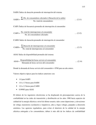 115
SAIDI: Índice de duración promedio de interrupción del sistema
(No. de consumidores afectados) (Duración de la salida)
SAIDI =
No. total de consumidores
∑ … (2.11)
CAIFI: Índice de frecuencia promedio de interrupción al consumidor
No. total de interrupciones al consumidor
CAIFI =
No. de consumidores afectados
… (2.12)
CAIDI: Índice de duración promedio de interrupción al consumidor
Duración de interrupciones al consumidor
CAIDI =
No. total de interrupciones al consumidor
∑ … (2.13)
ASAI: Índice de disponibilidad promedio del sistema
Disponibilidad de horas servicio al consumidor
ASAI =
Demanda de horas servicio del consumidor
… (2.14)
Donde la demanda de horas servicio del consumidor = 8760 para un año entero.
Valores objetivo típicos para los índices anteriores son:
• 1.0 para SAIFI
• 1.0 a 1.5 horas para SAIDI
• 1.0 a 1.5 horas para CAIDI
• 0.99983 para ASAI
El énfasis de los ingenieros electricistas se ha desplazado de preocupaciones acerca de la
confiabilidad en las redes de transmisión y distribución en los años 1980 hacia aspectos de
calidad de la energía eléctrica a nivel de último usuario, tales como depresiones y elevaciones
de voltaje, transitorios oscilatorios e impulsivos, altos y bajos voltajes, parpadeo y distorsión
armónica. Las agencias reguladoras, para evitar el deterioro de la calidad de la energía
eléctrica entregada a los consumidores, deben ir más allá de los índices de confiabilidad
 