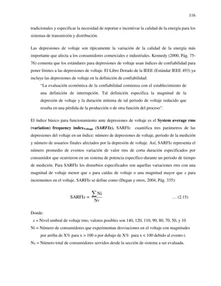 116
tradicionales y especificar la necesidad de reportar e incentivar la calidad de la energía para los
sistemas de transmisión y distribución.
Las depresiones de voltaje son típicamente la variación de la calidad de la energía más
importante que afecta a los consumidores comerciales e industriales. Kennedy (2000, Pág. 75-
76) comenta que los estándares para depresiones de voltaje usan índices de confiabilidad para
poner límites a las depresiones de voltaje. El Libro Dorado de la IEEE (Estándar IEEE 493) ya
incluye las depresiones de voltaje en la definición de confiabilidad:
“La evaluación económica de la confiabilidad comienza con el establecimiento de
una definición de interrupción. Tal definición especifica la magnitud de la
depresión de voltaje y la duración mínima de tal periodo de voltaje reducido que
resulta en una pérdida de la producción o de otra función del proceso”.
El índice básico para funcionamiento ante depresiones de voltaje es el System average rms
(variation) frequency indexVoltage (SARFIx). SARFIx cuantifica tres parámetros de las
depresiones del voltaje en un índice: número de depresiones de voltaje, periodo de la medición
y número de usuarios finales afectados por la depresión de voltaje. Así, SARFIx representa el
número promedio de eventos variación de valor rms de corta duración especificados por
consumidor que ocurrieron en un sistema de potencia específico durante un periodo de tiempo
de medición. Para SARFIx los disturbios especificados son aquellas variaciones rms con una
magnitud de voltaje menor que x para caídas de voltaje o una magnitud mayor que x para
incrementos en el voltaje. SARFIx se define como (Dugan y otros, 2004, Pág. 335):
T
Ni
SARFI =
N
x
∑ … (2.15)
Donde:
x = Nivel umbral de voltaje rms; valores posibles son 140, 120, 110, 90, 80, 70, 50, y 10
Ni = Número de consumidores que experimentan desviaciones en el voltaje con magnitudes
por arriba de X% para x > 100 o por debajo de X% para x < 100 debido al evento i.
NT = Número total de consumidores servidos desde la sección de sistema a ser evaluada.
 