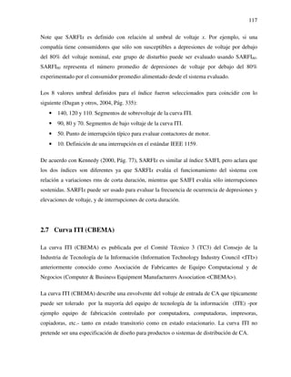 117
Note que SARFIx es definido con relación al umbral de voltaje x. Por ejemplo, si una
compañía tiene consumidores que sólo son susceptibles a depresiones de voltaje por debajo
del 80% del voltaje nominal, este grupo de disturbio puede ser evaluado usando SARFI80.
SARFI80 representa el número promedio de depresiones de voltaje por debajo del 80%
experimentado por el consumidor promedio alimentado desde el sistema evaluado.
Los 8 valores umbral definidos para el índice fueron seleccionados para coincidir con lo
siguiente (Dugan y otros, 2004, Pág. 335):
• 140, 120 y 110. Segmentos de sobrevoltaje de la curva ITI.
• 90, 80 y 70. Segmentos de bajo voltaje de la curva ITI.
• 50. Punto de interrupción típico para evaluar contactores de motor.
• 10. Definición de una interrupción en el estándar IEEE 1159.
De acuerdo con Kennedy (2000, Pág. 77), SARFIx es similar al índice SAIFI, pero aclara que
los dos índices son diferentes ya que SARFIx evalúa el funcionamiento del sistema con
relación a variaciones rms de corta duración, mientras que SAIFI evalúa sólo interrupciones
sostenidas. SARFIx puede ser usado para evaluar la frecuencia de ocurrencia de depresiones y
elevaciones de voltaje, y de interrupciones de corta duración.
2.7 Curva ITI (CBEMA)
La curva ITI (CBEMA) es publicada por el Comité Técnico 3 (TC3) del Consejo de la
Industria de Tecnología de la Información (Information Technology Industry Council <ITI>)
anteriormente conocido como Asociación de Fabricantes de Equipo Computacional y de
Negocios (Computer & Business Equipment Manufacturers Association <CBEMA>).
La curva ITI (CBEMA) describe una envolvente del voltaje de entrada de CA que típicamente
puede ser tolerado por la mayoría del equipo de tecnología de la información (ITE) -por
ejemplo equipo de fabricación controlado por computadora, computadoras, impresoras,
copiadoras, etc.- tanto en estado transitorio como en estado estacionario. La curva ITI no
pretende ser una especificación de diseño para productos o sistemas de distribución de CA.
 