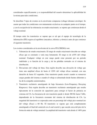 119
considerados específicamente y es responsabilidad del usuario determinar la aplicabilidad de
la misma para tales condiciones.
Se describen 7 tipos de eventos en la envolvente compuesta (voltage tolerance envelope). Se
asume que todas las condiciones son mutuamente exclusivas en cualquier punto en el tiempo,
y con la excepción de las tolerancias en estado estacionario, se supone que comienzan desde el
voltaje nominal.
El tiempo entre los transitorios se supone que es tal que el equipo de tecnología de la
información (ITE) regresa al equilibrio (mecánico, eléctrico y térmico) antes de que comience
el siguiente transitorio.
Los eventos considerados en la envolvente de la curva ITI (CBEMA) son:
1. Tolerancias de estado estacionario. El rango de estado estacionario describe un voltaje
eficaz que es constante o varía muy lentamente. El rango es de ±10% del voltaje
nominal. Cualquier voltaje en este rango puede estar presente por un periodo
indefinido y es función de la carga y de las pérdidas normales en el sistema de
distribución.
2. Elevaciones del voltaje de línea. Esta región describe una elevación de voltaje que
tiene una amplitud eficaz de hasta el 120% del voltaje eficaz nominal, con una
duración de hasta 0.5 segundos. Este transitorio puede ocurrir cuando se remueven
cargas grandes del sistema o cuando el voltaje es alimentado desde fuentes diferentes a
las de la compañía suministradora.
3. Transitorio oscilatorio amortiguado de baja frecuencia (Low-Frequency Decaying
Ringwave). Esta región describe un transitorio oscilatorio amortiguado que resulta
típicamente de la conexión de capacitores para corregir el factor de potencia en
sistemas de CA. La frecuencia de este transitorio puede ir desde 200 Hz hasta 5 kHz,
dependiendo de la frecuencia resonante del sistema de distribución de CA. La
magnitud del transitorio es expresada como un porcentaje del voltaje pico nominal (no
del voltaje eficaz) a 60 Hz. El transitorio se supone que está completamente
amortiguado al final del semiciclo en el cual ocurrió y que sucede cerca del pico de la
forma de onda de voltaje nominal. La amplitud del transitorio varía desde el 140% para
 