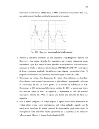 120
transitorios oscilatorios de 200 Hz hasta el 200% en transitorios oscilatorios de 5 kHz,
con un incremento lineal en amplitud al aumentar la frecuencia.
Fig. 2.19 Ringwave amortiguado de baja frecuencia
4. Impulso y transitorio oscilatorio de alta frecuencia (High-Frequency Impulse and
Ringwave). Esta región describe los transitorios que ocurren típicamente como
resultado de rayos. Las formas de onda aplicables a este transitorio y las condiciones
generales de prueba se describen en el estándar ANSI/IEEE C62.41-1991. Esta región
de la curva trata con amplitud y duración (energía), más que con amplitud eficaz. El
propósito es suministrar una inmunidad transitoria de por lo menos 80 Joules.
5. Depresiones de voltaje. Dos depresiones de voltaje eficaz diferentes se describen.
Generalmente, estos transitorios resultan de la aplicación de cargas pesadas, así como
de condiciones de falla en varios puntos en el sistema de distribución de CA.
Depresiones al 80% del nominal (desviación máxima del 20%) se supone que tienen
una duración típica de hasta 10 segundos, y depresiones al 70% del nominal
(desviación máxima del 30%) se supone que tienen una duración de hasta 0.5
segundos.
6. Paso al reposo (dropout). Un voltaje de paso al reposo incluye tanto depresiones de
voltaje eficaz severas como interrupciones del voltaje aplicado, seguidos por la
reaplicación inmediata del voltaje nominal. La interrupción puede durar hasta 20
milisegundos. Este transitorio resulta típicamente de la ocurrencia y la liberación
subsecuente de fallas en el sistema de distribución de CA.
 