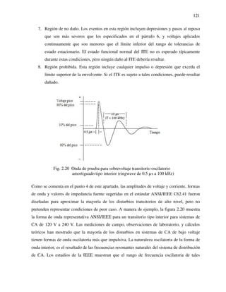 121
7. Región de no daño. Los eventos en esta región incluyen depresiones y pasos al reposo
que son más severos que los especificados en el párrafo 6, y voltajes aplicados
continuamente que son menores que el límite inferior del rango de tolerancias de
estado estacionario. El estado funcional normal del ITE no es esperado típicamente
durante estas condiciones, pero ningún daño al ITE debería resultar.
8. Región prohibida. Esta región incluye cualquier impulso o depresión que exceda el
límite superior de la envolvente. Si el ITE es sujeto a tales condiciones, puede resultar
dañado.
Fig. 2.20 Onda de prueba para sobrevoltaje transitorio oscilatorio
amortiguado tipo interior (ringwave de 0.5 µs a 100 kHz)
Como se comenta en el punto 4 de este apartado, las amplitudes de voltaje y corriente, formas
de onda y valores de impedancia fuente sugeridas en el estándar ANSI/IEEE C62.41 fueron
diseñadas para aproximar la mayoría de los disturbios transitorios de alto nivel, pero no
pretenden representar condiciones de peor caso. A manera de ejemplo, la figura 2.20 muestra
la forma de onda representativa ANSI/IEEE para un transitorio tipo interior para sistemas de
CA de 120 V a 240 V. Las mediciones de campo, observaciones de laboratorio, y cálculos
teóricos han mostrado que la mayoría de los disturbios en sistemas de CA de bajo voltaje
tienen formas de onda oscilatoria más que impulsiva. La naturaleza oscilatoria de la forma de
onda interior, es el resultado de las frecuencias resonantes naturales del sistema de distribución
de CA. Los estudios de la IEEE muestran que el rango de frecuencia oscilatoria de tales
 