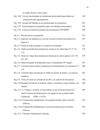 xii
el voltaje afecten a otras cargas
Fig. 3.49 Uso de transformador de aislamiento delta-estrella para definir un
sistema derivado separadamente
245
Fig. 3.50 Arreglo del blindaje en un transformador de aislamiento 247
Fig. 3.51 Transformador de aislamiento típico con blindaje electrostático 247
Fig. 3.52 Circuito de potencia ejemplo para el programa ATP-EMTP 250
Fig. 4.1 Tren de pulsos rectangulares 272
Fig. 4.2 Espectros de amplitud (a) y de fase (b) para la función mostrada en la
figura 4.1
273
Fig. 4.3 Forma de onda triangular y su espectro de amplitud 273
Fig. 4.4 Onda sinusoidal distorsionada por armónicos de orden bajo (5ª, 7ª, 11ª,
13ª)
278
Fig. 4.5 Onda de voltaje distorsionada por armónicas de orden superior (21ª, 35ª,
41ª, 43ª)
279
Fig. 4.6 Ondas triangular no desplazada (rojo) y retrasada por 90° (negro) 281
Fig. 4.7 Corriente distorsionada compuesta por la fundamental y las armónicas 3ª
y 5ª
286
Fig. 4.8 Corriente típica tomada por un ASD con puente de diodos y su espectro
armónico
287
Fig. 4.9 Forma de onda de corriente de una PC y su espectro de frecuencias 288
Fig. 4.10 Ejemplos de formas de onda de voltaje y corriente en cargas lineales y no
lineales
288
Fig. 4.11 a) Voltaje y corriente no sinusoidales en una resistencia lineal de 2
ohms Corriente de alimentación a un equipo de aire acondicionado
residencial (THDI = 10.5%)
289
Fig. 4.12a Componentes fundamental y de segunda armónica para corrientes
trifásicas
291
Fig. 4.12b Componentes fundamental y de tercera armónica para corrientes
trifásicas
293
Fig. 4.13 Corrientes fundamental y pulsada 294
 