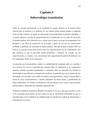 123
Capítulo 3
Sobrevoltajes transitorios
Como se comentó previamente, en la actualidad la energía eléctrica es la materia prima
esencial para el comercio y la industria. Es una materia prima inusual porque es requerida
como un flujo continuo -no puede ser almacenada convenientemente en grandes cantidades- y
no puede sujetarse a pruebas de aseguramiento de la calidad antes de ser usada. Es, de hecho,
el ejemplo perfecto de la filosofía justo a tiempo (just in time), en la que los componentes son
liberados a una línea de producción en el tiempo y punto de uso por un suministrador
confiable y aprobado, sin necesidad de inspeccionarlos. Para que el justo a tiempo (JIT) sea
exitoso, es necesario tener buen control sobre las especificaciones de los componentes, una
alta confianza en que el proveedor pueda producirlos y liberarlos de acuerdo con las
especificaciones y a tiempo, y un conocimiento del comportamiento global del producto con
las componentes dentro de las tolerancias.
La situación con la electricidad es similar, la confiabilidad del suministro debe ser conocida y
la resiliencia del proceso (capacidad para soportar fallas de subsistemas y de componentes
mientras continúa operando normalmente) a variaciones debe ser entendida. En realidad, la
electricidad es muy diferente a cualquier otro producto, es generada lejos de los puntos de uso,
alimentada a la red junto con la salida de muchos otros generadores y llega al usuario final a
través de varios transformadores y muchos kilómetros de líneas aéreas y posiblemente de
líneas subterráneas. En donde la industria ha sido privatizada, estos activos serán poseídos,
administrados y mantenidos por diferentes organizaciones.
Asegurar la calidad de la potencia liberada a los puntos de uso no es una tarea sencilla y, como
se ha comentado previamente, no hay manera de que la electricidad subestándar (la que se
encuentra fuera de los estándares de calidad) pueda ser retirada de la cadena de alimentación o
rechazada por el usuario.
 