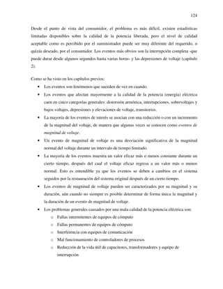 124
Desde el punto de vista del consumidor, el problema es más difícil, existen estadísticas
limitadas disponibles sobre la calidad de la potencia liberada, pero el nivel de calidad
aceptable como es percibido por el suministrador puede ser muy diferente del requerido, o
quizás deseado, por el consumidor. Los eventos más obvios son la interrupción completa -que
puede durar desde algunos segundos hasta varias horas- y las depresiones de voltaje (capítulo
2).
Como se ha visto en los capítulos previos:
• Los eventos son fenómenos que suceden de vez en cuando.
• Los eventos que afectan mayormente a la calidad de la potencia (energía) eléctrica
caen en cinco categorías generales: distorsión armónica, interrupciones, sobrevoltajes y
bajos voltajes, depresiones y elevaciones de voltaje, transitorios.
• La mayoría de los eventos de interés se asocian con una reducción o con un incremento
de la magnitud del voltaje, de manera que algunas veces se conocen como eventos de
magnitud de voltaje.
• Un evento de magnitud de voltaje es una desviación significativa de la magnitud
normal del voltaje durante un intervalo de tiempo limitado.
• La mayoría de los eventos muestra un valor eficaz más o menos constante durante un
cierto tiempo, después del cual el voltaje eficaz regresa a un valor más o menos
normal. Esto es entendible ya que los eventos se deben a cambios en el sistema
seguidos por la restauración del sistema original después de un cierto tiempo.
• Los eventos de magnitud de voltaje pueden ser caracterizados por su magnitud y su
duración, aún cuando no siempre es posible determinar de forma única la magnitud y
la duración de un evento de magnitud de voltaje.
• Los problemas generales causados por una mala calidad de la potencia eléctrica son:
o Fallas intermitentes de equipos de cómputo
o Fallas permanentes de equipos de cómputo
o Interferencia con equipos de comunicación
o Mal funcionamiento de controladores de procesos
o Reducción de la vida útil de capacitores, transformadores y equipo de
interrupción
 