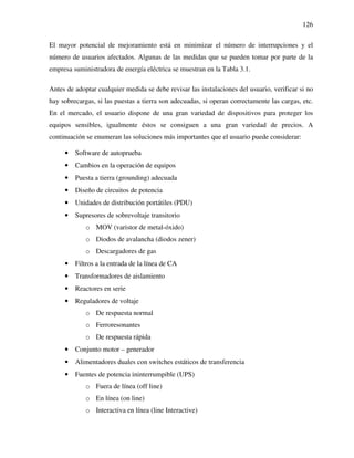 126
El mayor potencial de mejoramiento está en minimizar el número de interrupciones y el
número de usuarios afectados. Algunas de las medidas que se pueden tomar por parte de la
empresa suministradora de energía eléctrica se muestran en la Tabla 3.1.
Antes de adoptar cualquier medida se debe revisar las instalaciones del usuario, verificar si no
hay sobrecargas, si las puestas a tierra son adecuadas, si operan correctamente las cargas, etc.
En el mercado, el usuario dispone de una gran variedad de dispositivos para proteger los
equipos sensibles, igualmente éstos se consiguen a una gran variedad de precios. A
continuación se enumeran las soluciones más importantes que el usuario puede considerar:
• Software de autoprueba
• Cambios en la operación de equipos
• Puesta a tierra (grounding) adecuada
• Diseño de circuitos de potencia
• Unidades de distribución portátiles (PDU)
• Supresores de sobrevoltaje transitorio
o MOV (varistor de metal-óxido)
o Diodos de avalancha (diodos zener)
o Descargadores de gas
• Filtros a la entrada de la línea de CA
• Transformadores de aislamiento
• Reactores en serie
• Reguladores de voltaje
o De respuesta normal
o Ferroresonantes
o De respuesta rápida
• Conjunto motor – generador
• Alimentadores duales con switches estáticos de transferencia
• Fuentes de potencia ininterrumpible (UPS)
o Fuera de línea (off line)
o En línea (on line)
o Interactiva en línea (line Interactive)
 