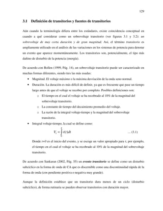 129
3.1 Definición de transitorios y fuentes de transitorios
Aún cuando la terminología difiera entre los estándares, existe coincidencia conceptual en
cuando a qué considerar como un sobrevoltaje transitorio (ver figuras 3.1 y 3.2): un
sobrevoltaje de muy corta duración y de gran magnitud. Así, el término transitorio es
ampliamente utilizado en el análisis de las variaciones en los sistemas de potencia para denotar
un evento que aparece momentáneamente. Los transitorios son, potencialmente, el tipo más
dañino de disturbio de la potencia (energía).
De acuerdo con Bollen (1999, Pág. 14), un sobrevoltaje transitorio puede ser caracterizado en
muchas formas diferentes, siendo tres las más usadas:
• Magnitud. El voltaje máximo o la máxima desviación de la onda seno normal.
• Duración. La duración es más difícil de definir, ya que es frecuente que pase un tiempo
largo antes de que el voltaje se recobre por completo. Posibles definiciones son:
o El tiempo en el cual el voltaje se ha recobrado al 10% de la magnitud del
sobrevoltaje transitorio.
o La constante de tiempo del decaimiento promedio del voltaje.
o La razón de la integral voltaje-tiempo y la magnitud del sobrevoltaje
transitorio.
• Integral voltaje-tiempo, la cual se define como:
0
( )tV v t dt
τ
= ∫ … (3.1)
Donde t=0 es el inicio del evento, y se escoge un valor apropiado para τ, por ejemplo,
el tiempo en el cual el voltaje se ha recobrado al 10% de la magnitud del sobrevoltaje
transitorio.
De acuerdo con Sankaran (2002, Pág. 55) un evento transitorio se define como un disturbio
subcíclico en la forma de onda de CA que es discernible como una discontinuidad rápida de la
forma de onda (con pendiente positiva o negativa muy grande).
Aunque la definición establece que un transitorio dura menos de un ciclo (disturbio
subcíclico), de forma rutinaria se pueden observar transitorios con duración mayor.
 