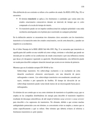 130
Otra definición de uso corriente se refiere a los cambios de estado. En IEEE (1999, Pág. 29) se
encuentra:
• El término transitorio se aplica a los fenómenos o cantidades que varían entre dos
estados estacionarios consecutivos durante un intervalo de tiempo que es corto
comparado a la escala de tiempo de interés.
• Un transitorio puede ser un impulso unidireccional de cualquier polaridad o una onda
oscilatoria amortiguada con el primer pico ocurriendo en cualquier polaridad.
En la definición anterior se encuentran tres elementos clave asociados con los transitorios:
transitorio es la transición entre dos estados estacionarios, son de corta duración, y pueden ser
impulsivos u oscilatorios.
En el Libro Naranja de la IEEE (IEEE Std 446-1995. Pág. 5) se encuentra que transitorio es
aquella parte del cambio en una variable tal como voltaje, corriente o velocidad, que puede ser
iniciada por un cambio en las condiciones de estado estacionario o por una influencia externa
que decae y/o desaparece siguiendo su aparición. Desafortunadamente, esta definición puede
ser usada para describir cualquier situación inusual que ocurra en un sistema de potencia.
Mientras que en el estándar europeo EN 50160 se lee:
Sobrevoltaje transitorio. Un sobrevoltaje oscilatorio o no oscilatorio de corta
duración usualmente altamente amortiguado, con una duración de pocos
milisegundos o menor. Los sobrevoltajes transitorios son usualmente causados por
rayos, switcheo o por operación de fusibles. El tiempo de elevación de un
sobrevoltaje transitorio puede variar desde menos de un microsegundo hasta pocos
milisegundos.
Un término de uso común que se usa como sinónimo de transitorio es la palabra surge, que se
emplea en las compañías distribuidoras de energía para describir el transitorio impulsivo
resultante de descargas atmosféricas; de ahí surgió el término surge arrester o surge arrestor
para describir a los supresores de transitorios. No obstante, debido a que existen muchas
ambigüedades potenciales con este término, es conveniente evitar su empleo, a menos que se
aclare específicamente a qué se refiere. Otro término que debería evitarse al referirse a
fenómenos transitorios es spike (punta).
 