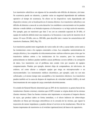 131
Los transitorios subcíclicos son algunas de las anomalías más difíciles de detectar y de tratar.
Su ocurrencia puede ser aleatoria, y pueden variar en magnitud dependiendo del ambiente
operativo al tiempo de ocurrencia. Su efecto en los dispositivos varía dependiendo del
dispositivo mismo y de su localización en el sistema eléctrico. Los transitorios subcíclicos son
difíciles de detectar a causa de su corta duración. Los medidores convencionales no los pueden
detectar o medir debido a su limitada respuesta a la frecuencia o a su baja razón de muestreo.
Por ejemplo, para un transitorio que dure 2 ms con un contenido espectral de 20 kHz, el
equipo de medición debería tener una respuesta a la frecuencia o una razón de muestreo de al
menos 10 veces 20 kHz, esto es, 200 kHz, para describir más o menos las características del
transitorio (Sankaran, 2002, Pág. 55).
Los transitorios pueden tener magnitudes de varios miles de volts y causar daños serios tanto a
las instalaciones como a los equipos conectados a éstas. Las compañías suministradoras de
energía eléctrica y las compañías de telecomunicaciones realizan esfuerzos para evitar que los
transitorios dañinos entren a las instalaciones de los usuarios, pero los transitorios
potencialmente no dañinos pueden también causar problemas severos debido a la corrupción
de datos. Los transitorios son el problema más común visto por usuarios de equipos
computacionales. Pueden, por ejemplo, destruir chips de computadoras, de televisores, de
estéreos, así como afectar a cualquier equipo que tenga un microprocesador o un
microcontrolador. Los instrumentos médicos electrónicos, por ejemplo, cada vez son más
sofisticados y al mismo tiempo más susceptibles a los transitorios eléctricos. Los transitorios
pueden también ser la causa de disparos de impulsores de velocidad variable (ASD) y de mal
funcionamiento de otro equipo de carga controlado electrónicamente.
Un estudio de General Electric determinó que un 20% de los transitorios se genera fuera de las
instalaciones (fuentes externas), mientras que el 80% restante se origina dentro de las mismas
(fuentes internas). Entre las fuentes externas más importantes se encuentra el impacto directo
de rayos, que produce daños en forma inmediata, o el efecto indirecto de sobrevoltajes
inducidos en líneas por descargas atmosféricas en la cercanía de las mismas, que siguen la
trayectoria de menor impedancia y pueden afectar el servicio en las instalaciones. Otra de las
fuentes importantes de transitorios es el switcheo (apertura/cierre) de bancos de capacitores.
 