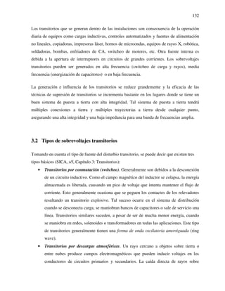 132
Los transitorios que se generan dentro de las instalaciones son consecuencia de la operación
diaria de equipos como cargas inductivas, controles automatizados y fuentes de alimentación
no lineales, copiadoras, impresoras láser, hornos de microondas, equipos de rayos X, robótica,
soldadoras, bombas, enfriadores de CA, switcheo de motores, etc. Otra fuente interna es
debida a la apertura de interruptores en circuitos de grandes corrientes. Los sobrevoltajes
transitorios pueden ser generados en alta frecuencia (switcheo de carga y rayos), media
frecuencia (energización de capacitores) o en baja frecuencia.
La generación e influencia de los transitorios se reduce grandemente y la eficacia de las
técnicas de supresión de transitorios se incrementa bastante en los lugares donde se tiene un
buen sistema de puesta a tierra con alta integridad. Tal sistema de puesta a tierra tendrá
múltiples conexiones a tierra y múltiples trayectorias a tierra desde cualquier punto,
asegurando una alta integridad y una baja impedancia para una banda de frecuencias amplia.
3.2 Tipos de sobrevoltajes transitorios
Tomando en cuenta el tipo de fuente del disturbio transitorio, se puede decir que existen tres
tipos básicos (SICA, s/f, Capítulo 3: Transitorios):
• Transitorios por conmutación (switcheo). Generalmente son debidos a la desconexión
de un circuito inductivo. Como el campo magnético del inductor se colapsa, la energía
almacenada es liberada, causando un pico de voltaje que intenta mantener el flujo de
corriente. Esto generalmente ocasiona que se peguen los contactos de los relevadores
resultando un transitorio explosivo. Tal suceso ocurre en el sistema de distribución
cuando se desconecta carga, se maniobran bancos de capacitores o sale de servicio una
línea. Transitorios similares suceden, a pesar de ser de mucha menor energía, cuando
se maniobra en redes, solenoides o transformadores en todas las aplicaciones. Este tipo
de transitorios generalmente tienen una forma de onda oscilatoria amortiguada (ring
wave).
• Transitorios por descargas atmosféricas. Un rayo cercano a objetos sobre tierra o
entre nubes produce campos electromagnéticos que pueden inducir voltajes en los
conductores de circuitos primarios y secundarios. La caída directa de rayos sobre
 
