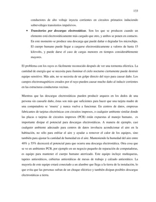 133
conductores de alto voltaje inyecta corrientes en circuitos primarios induciendo
sobrevoltajes transitorios impulsivos.
• Transitorios por descargas electrostáticas. Son los que se producen cuando un
elemento está electrostáticamente más cargado que otro, y ambos se ponen en contacto.
En este momento se produce una descarga que puede dañar o degradar los microchips.
El cuerpo humano puede llegar a cargarse electrostáticamente a valores de hasta 15
kilovolts, y puede darse el caso de cargas menores en tiempos considerablemente
mayores.
El problema con los rayos es fácilmente reconocido después de ver una tormenta eléctrica. La
cantidad de energía que se necesita para iluminar el cielo nocturno ciertamente puede destruir
equipo sensitivo. Más aún, no se necesita de un golpe directo del rayo para causar daño. Los
campos electromagnéticos creados por el rayo pueden causar mucho daño al inducir corrientes
en las estructuras conductoras vecinas.
Mientras que las descargas electrostáticas pueden producir arqueos en los dedos de una
persona sin causarle daño, éstas son más que suficientes para hacer que una tarjeta madre de
una computadora se ‘muera’ y nunca vuelva a funcionar. En centros de datos, empresas
fabricantes de tarjetas electrónicas con circuitos impresos, o cualquier ambiente similar donde
las placas o tarjetas de circuitos impresos (PCB) están expuestas al manejo humano, es
importante disipar el potencial para descargas electrostáticas. A manera de ejemplo, casi
cualquier ambiente adecuado para centros de datos involucra acondicionar el aire en la
habitación, no sólo para enfriar el aire y ayudar a remover el calor de los equipos, sino
también para ajustar la cantidad de humedad en el aire. Manteniendo la humedad del aire entre
40% y 55% decrecerá el potencial para que ocurra una descarga electrostática. Otra cosa que
se ve en ambientes PCB, por ejemplo en un negocio pequeño de reparación de computadoras,
es equipo para mantener el cuerpo humano aterrizado. Este equipo incluye muñequeras,
tapetes antiestáticos, cubiertas antiestáticas de mesas de trabajo y calzado antiestático. La
mayoría de este equipo estará conectado a un alambre que llega a la tierra de la instalación, lo
que evita que las personas sufran de un choque eléctrico y también disipan posibles descargas
electrostáticas a tierra.
 