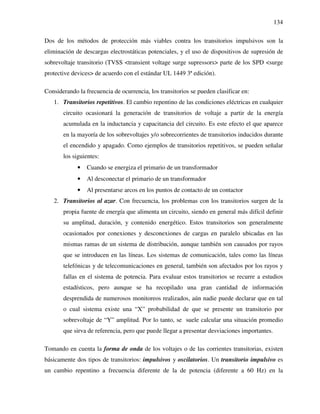 134
Dos de los métodos de protección más viables contra los transitorios impulsivos son la
eliminación de descargas electrostáticas potenciales, y el uso de dispositivos de supresión de
sobrevoltaje transitorio (TVSS <transient voltage surge supressors> parte de los SPD <surge
protective devices> de acuerdo con el estándar UL 1449 3ª edición).
Considerando la frecuencia de ocurrencia, los transitorios se pueden clasificar en:
1. Transitorios repetitivos. El cambio repentino de las condiciones eléctricas en cualquier
circuito ocasionará la generación de transitorios de voltaje a partir de la energía
acumulada en la inductancia y capacitancia del circuito. Es este efecto el que aparece
en la mayoría de los sobrevoltajes y/o sobrecorrientes de transitorios inducidos durante
el encendido y apagado. Como ejemplos de transitorios repetitivos, se pueden señalar
los siguientes:
• Cuando se energiza el primario de un transformador
• Al desconectar el primario de un transformador
• Al presentarse arcos en los puntos de contacto de un contactor
2. Transitorios al azar. Con frecuencia, los problemas con los transitorios surgen de la
propia fuente de energía que alimenta un circuito, siendo en general más difícil definir
su amplitud, duración, y contenido energético. Estos transitorios son generalmente
ocasionados por conexiones y desconexiones de cargas en paralelo ubicadas en las
mismas ramas de un sistema de distribución, aunque también son causados por rayos
que se introducen en las líneas. Los sistemas de comunicación, tales como las líneas
telefónicas y de telecomunicaciones en general, también son afectados por los rayos y
fallas en el sistema de potencia. Para evaluar estos transitorios se recurre a estudios
estadísticos, pero aunque se ha recopilado una gran cantidad de información
desprendida de numerosos monitoreos realizados, aún nadie puede declarar que en tal
o cual sistema existe una “X” probabilidad de que se presente un transitorio por
sobrevoltaje de “Y” amplitud. Por lo tanto, se suele calcular una situación promedio
que sirva de referencia, pero que puede llegar a presentar desviaciones importantes.
Tomando en cuenta la forma de onda de los voltajes o de las corrientes transitorias, existen
básicamente dos tipos de transitorios: impulsivos y oscilatorios. Un transitorio impulsivo es
un cambio repentino a frecuencia diferente de la de potencia (diferente a 60 Hz) en la
 