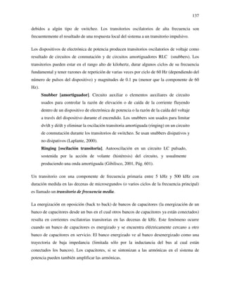 137
debidos a algún tipo de switcheo. Los transitorios oscilatorios de alta frecuencia son
frecuentemente el resultado de una respuesta local del sistema a un transitorio impulsivo.
Los dispositivos de electrónica de potencia producen transitorios oscilatorios de voltaje como
resultado de circuitos de conmutación y de circuitos amortiguadores RLC (snubbers). Los
transitorios pueden estar en el rango alto de kilohertz, durar algunos ciclos de su frecuencia
fundamental y tener razones de repetición de varias veces por ciclo de 60 Hz (dependiendo del
número de pulsos del dispositivo) y magnitudes de 0.1 pu (menor que la componente de 60
Hz).
Snubber [amortiguador]. Circuito auxiliar o elementos auxiliares de circuito
usados para controlar la razón de elevación o de caída de la corriente fluyendo
dentro de un dispositivo de electrónica de potencia o la razón de la caída del voltaje
a través del dispositivo durante el encendido. Los snubbers son usados para limitar
dv/dt y di/dt y eliminar la oscilación transitoria amortiguada (ringing) en un circuito
de conmutación durante los transitorios de switcheo. Se usan snubbers disipativos y
no disipativos (Laplante, 2000).
Ringing [oscilación transitoria]. Autooscilación en un circuito LC pulsado,
sostenida por la acción de volante (histéresis) del circuito, y usualmente
produciendo una onda amortiguada (Gibilisco, 2001, Pág. 601).
Un transitorio con una componente de frecuencia primaria entre 5 kHz y 500 kHz con
duración medida en las decenas de microsegundos (o varios ciclos de la frecuencia principal)
es llamado un transitorio de frecuencia media.
La energización en oposición (back to back) de bancos de capacitores (la energización de un
banco de capacitores desde un bus en el cual otros bancos de capacitores ya están conectados)
resulta en corrientes oscilatorias transitorias en las decenas de kHz. Este fenómeno ocurre
cuando un banco de capacitores es energizado y se encuentra eléctricamente cercano a otro
banco de capacitores en servicio. El banco energizado ve al banco desenergizado como una
trayectoria de baja impedancia (limitada sólo por la inductancia del bus al cual están
conectados los bancos). Los capacitores, si se sintonizan a las armónicas en el sistema de
potencia pueden también amplificar las armónicas.
 