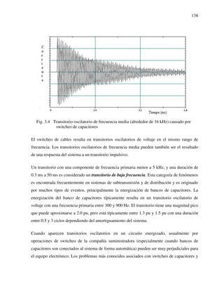 138
Fig. 3.4 Transitorio oscilatorio de frecuencia media (alrededor de 16 kHz) causado por
switcheo de capacitores
El switcheo de cables resulta en transitorios oscilatorios de voltaje en el mismo rango de
frecuencia. Los transitorios oscilatorios de frecuencia media pueden también ser el resultado
de una respuesta del sistema a un transitorio impulsivo.
Un transitorio con una componente de frecuencia primaria menor a 5 kHz, y una duración de
0.3 ms a 50 ms es considerado un transitorio de baja frecuencia. Esta categoría de fenómenos
es encontrada frecuentemente en sistemas de subtransmisión y de distribución y es originado
por muchos tipos de eventos, principalmente la energización de bancos de capacitores. La
energización del banco de capacitores típicamente resulta en un transitorio oscilatorio de
voltaje con una frecuencia primaria entre 300 y 900 Hz. El transitorio tiene una magnitud pico
que puede aproximarse a 2.0 pu, pero está típicamente entre 1.3 pu y 1.5 pu con una duración
entre 0.5 y 3 ciclos dependiendo del amortiguamiento del sistema.
Cuando aparecen transitorios oscilatorios en un circuito energizado, usualmente por
operaciones de switcheo de la compañía suministradora (especialmente cuando bancos de
capacitores son conectados al sistema de forma automática) pueden ser muy perjudiciales para
el equipo electrónico. Los problemas más conocidos asociados con switcheo de capacitores y
 