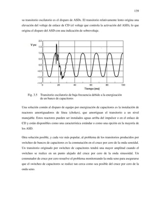 139
su transitorio oscilatorio es el disparo de ASDs. El transitorio relativamente lento origina una
elevación del voltaje de enlace de CD (el voltaje que controla la activación del ASD), lo que
origina el disparo del ASD con una indicación de sobrevoltaje.
Fig. 3.5 Transitorio oscilatorio de baja frecuencia debido a la energización
de un banco de capacitores
Una solución común al disparo de equipo por energización de capacitores es la instalación de
reactores amortiguadores de línea (chokes), que amortiguan el transitorio a un nivel
manejable. Estos reactores pueden ser instalados aguas arriba del impulsor o en el enlace de
CD y están disponibles como una característica estándar o como una opción en la mayoría de
los ASD.
Otra solución posible, y cada vez más popular, al problema de los transitorios producidos por
switcheo de bancos de capacitores es la conmutación en el cruce por cero de la onda senoidal.
Un transitorio originado por switcheo de capacitores tendrá una mayor amplitud cuando el
switcheo se realice en un punto alejado del cruce por cero de la onda sinusoidal. Un
conmutador de cruce por cero resuelve el problema monitoreando la onda seno para asegurarse
que el switcheo de capacitores se realice tan cerca como sea posible del cruce por cero de la
onda seno.
 
