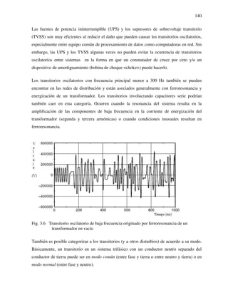 140
Las fuentes de potencia ininterrumpible (UPS) y los supresores de sobrevoltaje transitorio
(TVSS) son muy eficientes al reducir el daño que pueden causar los transitorios oscilatorios,
especialmente entre equipo común de procesamiento de datos como computadoras en red. Sin
embargo, las UPS y los TVSS algunas veces no pueden evitar la ocurrencia de transitorios
oscilatorios entre sistemas en la forma en que un conmutador de cruce por cero y/o un
dispositivo de amortiguamiento (bobina de choque <choke>) puede hacerlo.
Los transitorios oscilatorios con frecuencia principal menor a 300 Hz también se pueden
encontrar en las redes de distribución y están asociados generalmente con ferroresonancia y
energización de un transformador. Los transitorios involucrando capacitores serie podrían
también caer en esta categoría. Ocurren cuando la resonancia del sistema resulta en la
amplificación de las componentes de baja frecuencia en la corriente de energización del
transformador (segunda y tercera armónicas) o cuando condiciones inusuales resultan en
ferroresonancia.
Fig. 3.6 Transitorio oscilatorio de baja frecuencia originado por ferroresonancia de un
transformador en vacío
También es posible categorizar a los transitorios (y a otros disturbios) de acuerdo a su modo.
Básicamente, un transitorio en un sistema trifásico con un conductor neutro separado del
conductor de tierra puede ser en modo común (entre fase y tierra o entre neutro y tierra) o en
modo normal (entre fase y neutro).
 
