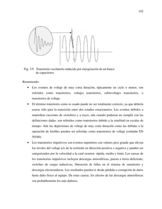 142
Fig. 3.9 Transitorio oscilatorio inducido por energización de un banco
de capacitores
Resumiendo:
• Los eventos de voltaje de muy corta duración, típicamente un ciclo o menor, son
referidos como transitorios, voltajes transitorios, sobrevoltajes transitorios, o
transitorios de voltaje.
• El término transitorio como es usado puede no ser totalmente correcto, ya que debería
usarse sólo para la transición entre dos estados estacionarios. Los eventos debidos a
maniobras (acciones de switcheo) y a rayos, aún cuando pudieran no cumplir con las
definiciones dadas, son referidos como transitorios debido a la similitud en escalas de
tiempo. Aún las depresiones de voltaje de muy corta duración como las debidas a la
operación de fusibles pueden ser referidas como transitorios de voltaje (estándar EN
50160).
• Los transitorios impulsivos son eventos repentinos con valores pico grande que elevan
los niveles del voltaje y/o de la corriente en dirección positiva o negativa y pueden ser
categorizados por la velocidad a la cual ocurren: rápida, media y lenta. Las causas de
los transitorios impulsivos incluyen descargas atmosféricas, puesta a tierra deficiente,
switcheo de cargas inductivas, liberación de fallas en el sistema de suministro y
descargas electrostáticas. Los resultados pueden ir desde pérdida o corrupción de datos
hasta daño físico al equipo. De estas causas, los efectos de las descargas atmosféricas
son probablemente los más dañinos.
 
