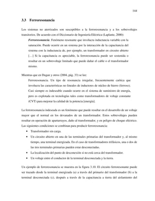 144
3.3 Ferroresonancia
Los sistemas no aterrizados son susceptibles a la ferroresonancia y a los sobrevoltajes
transitorios. De acuerdo con el Diccionario de Ingeniería Eléctrica (Laplante, 2000):
Ferroresonancia. Fenómeno resonante que involucra inductancia variable con la
saturación. Puede ocurrir en un sistema por la interacción de la capacitancia del
sistema con la inductancia de, por ejemplo, un transformador en circuito abierto
[…] Si la capacitancia es apreciable, la ferroresonancia puede ser sostenida o
resultar en un sobrevoltaje limitado que puede dañar el cable o el transformador
mismo.
Mientras que en Dugan y otros (2004, pág. 33) se lee:
Ferroresonancia. Un tipo de resonancia irregular, frecuentemente caótica que
involucra las características no lineales de inductores de núcleo de hierro (ferroso).
Casi siempre es indeseable cuando ocurre en el sistema de suministro de energía,
pero es explotada en tecnologías tales como transformadores de voltaje constante
(CVT) para mejorar la calidad de la potencia [energía].
La ferroresonancia indeseada es un fenómeno que puede resultar en el desarrollo de un voltaje
mayor que el normal en los devanados de un transformador. Estos sobrevoltajes pueden
resultar en operación de apartarrayos, daño al transformador, y en peligro de choque eléctrico.
Las siguientes condiciones se combinan para producir ferroresonancia:
• Transformador sin carga.
• Un circuito abierto en una de las terminales primarias del transformador y, al mismo
tiempo, una terminal energizada. En el caso de transformadores trifásicos, una o dos de
las tres terminales primarias pueden estar desconectadas.
• La localización del punto de desconexión si no está cerca del transformador.
• Un voltaje entre el conductor de la terminal desconectada y la tierra.
Un ejemplo de ferroresonancia se muestra en la figura 3.10. El circuito ferroresonante puede
ser trazado desde la terminal energizada (a) a través del primario del transformador (b) a la
terminal desconectada (c), después a través de la capacitancia a tierra del aislamiento del
 