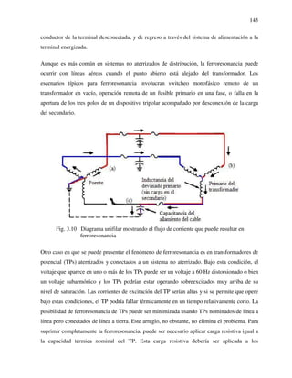 145
conductor de la terminal desconectada, y de regreso a través del sistema de alimentación a la
terminal energizada.
Aunque es más común en sistemas no aterrizados de distribución, la ferroresonancia puede
ocurrir con líneas aéreas cuando el punto abierto está alejado del transformador. Los
escenarios típicos para ferroresonancia involucran switcheo monofásico remoto de un
transformador en vacío, operación remota de un fusible primario en una fase, o falla en la
apertura de los tres polos de un dispositivo tripolar acompañado por desconexión de la carga
del secundario.
Fig. 3.10 Diagrama unifilar mostrando el flujo de corriente que puede resultar en
ferroresonancia
Otro caso en que se puede presentar el fenómeno de ferroresonancia es en transformadores de
potencial (TPs) aterrizados y conectados a un sistema no aterrizado. Bajo esta condición, el
voltaje que aparece en uno o más de los TPs puede ser un voltaje a 60 Hz distorsionado o bien
un voltaje subarmónico y los TPs podrían estar operando sobreexcitados muy arriba de su
nivel de saturación. Las corrientes de excitación del TP serían altas y si se permite que opere
bajo estas condiciones, el TP podría fallar térmicamente en un tiempo relativamente corto. La
posibilidad de ferroresonancia de TPs puede ser minimizada usando TPs nominados de línea a
línea pero conectados de línea a tierra. Este arreglo, no obstante, no elimina el problema. Para
suprimir completamente la ferroresonancia, puede ser necesario aplicar carga resistiva igual a
la capacidad térmica nominal del TP. Esta carga resistiva debería ser aplicada a los
 