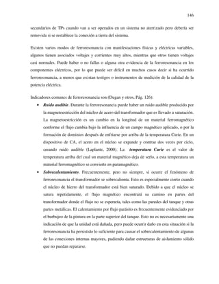 146
secundarios de TPs cuando van a ser operados en un sistema no aterrizado pero debería ser
removida si se restablece la conexión a tierra del sistema.
Existen varios modos de ferroresonancia con manifestaciones físicas y eléctricas variables,
algunos tienen asociados voltajes y corrientes muy altos, mientras que otros tienen voltajes
casi normales. Puede haber o no fallas o alguna otra evidencia de la ferroresonancia en los
componentes eléctricos, por lo que puede ser difícil en muchos casos decir si ha ocurrido
ferroresonancia, a menos que existan testigos o instrumentos de medición de la calidad de la
potencia eléctrica.
Indicadores comunes de ferroresonancia son (Dugan y otros, Pág. 126):
• Ruido audible. Durante la ferroresonancia puede haber un ruido audible producido por
la magnetoestricción del núcleo de acero del transformador que es llevado a saturación.
La magnetoestricción es un cambio en la longitud de un material ferromagnético
conforme el flujo cambia bajo la influencia de un campo magnético aplicado, o por la
formación de dominios después de enfriarse por arriba de la temperatura Curie. En un
dispositivo de CA, el acero en el núcleo se expande y contrae dos veces por ciclo,
creando ruido audible (Laplante, 2000). La temperatura Curie es el valor de
temperatura arriba del cual un material magnético deja de serlo, a esta temperatura un
material ferromagnético se convierte en paramagnético.
• Sobrecalentamiento. Frecuentemente, pero no siempre, si ocurre el fenómeno de
ferroresonancia el transformador se sobrecalienta. Esto es especialmente cierto cuando
el núcleo de hierro del transformador está bien saturado. Debido a que el núcleo se
satura repetidamente, el flujo magnético encontrará su camino en partes del
transformador donde el flujo no se esperaría, tales como las paredes del tanque y otras
partes metálicas. El calentamiento por flujo parásito es frecuentemente evidenciado por
el burbujeo de la pintura en la parte superior del tanque. Esto no es necesariamente una
indicación de que la unidad está dañada, pero puede ocurrir daño en esta situación si la
ferroresonancia ha persistido lo suficiente para causar el sobrecalentamiento de algunas
de las conexiones internas mayores, pudiendo dañar estructuras de aislamiento sólido
que no puedan repararse.
 