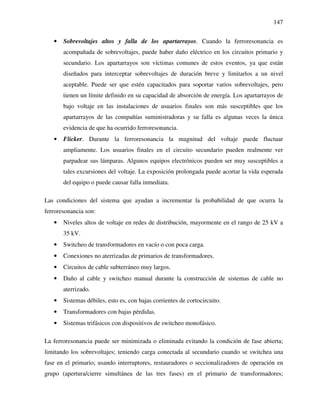 147
• Sobrevoltajes altos y falla de los apartarrayos. Cuando la ferroresonancia es
acompañada de sobrevoltajes, puede haber daño eléctrico en los circuitos primario y
secundario. Los apartarrayos son víctimas comunes de estos eventos, ya que están
diseñados para interceptar sobrevoltajes de duración breve y limitarlos a un nivel
aceptable. Puede ser que estén capacitados para soportar varios sobrevoltajes, pero
tienen un límite definido en su capacidad de absorción de energía. Los apartarrayos de
bajo voltaje en las instalaciones de usuarios finales son más susceptibles que los
apartarrayos de las compañías suministradoras y su falla es algunas veces la única
evidencia de que ha ocurrido ferroresonancia.
• Flicker. Durante la ferroresonancia la magnitud del voltaje puede fluctuar
ampliamente. Los usuarios finales en el circuito secundario pueden realmente ver
parpadear sus lámparas. Algunos equipos electrónicos pueden ser muy susceptibles a
tales excursiones del voltaje. La exposición prolongada puede acortar la vida esperada
del equipo o puede causar falla inmediata.
Las condiciones del sistema que ayudan a incrementar la probabilidad de que ocurra la
ferroresonancia son:
• Niveles altos de voltaje en redes de distribución, mayormente en el rango de 25 kV a
35 kV.
• Switcheo de transformadores en vacío o con poca carga.
• Conexiones no aterrizadas de primarios de transformadores.
• Circuitos de cable subterráneo muy largos.
• Daño al cable y switcheo manual durante la construcción de sistemas de cable no
aterrizado.
• Sistemas débiles, esto es, con bajas corrientes de cortocircuito.
• Transformadores con bajas pérdidas.
• Sistemas trifásicos con dispositivos de switcheo monofásico.
La ferroresonancia puede ser minimizada o eliminada evitando la condición de fase abierta;
limitando los sobrevoltajes; teniendo carga conectada al secundario cuando se switchea una
fase en el primario; usando interruptores, restauradores o seccionalizadores de operación en
grupo (apertura/cierre simultánea de las tres fases) en el primario de transformadores;
 